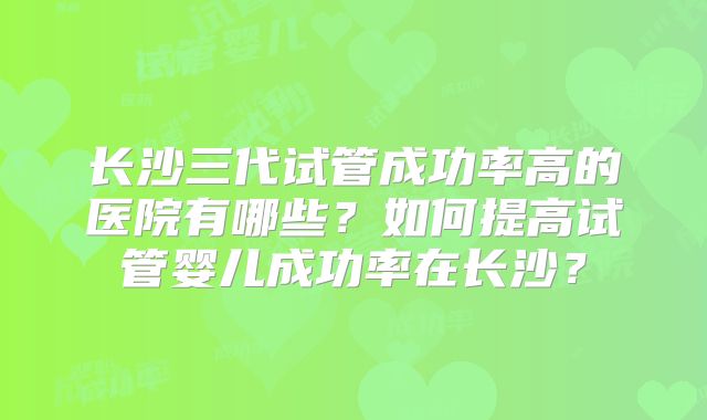 长沙三代试管成功率高的医院有哪些？如何提高试管婴儿成功率在长沙？