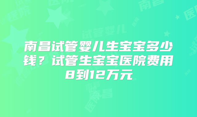 南昌试管婴儿生宝宝多少钱？试管生宝宝医院费用8到12万元