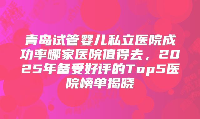 青岛试管婴儿私立医院成功率哪家医院值得去，2025年备受好评的Top5医院榜单揭晓