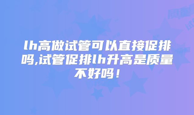 lh高做试管可以直接促排吗,试管促排lh升高是质量不好吗！