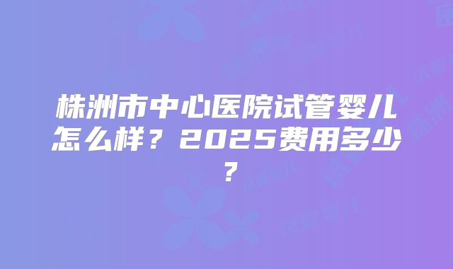 株洲市中心医院试管婴儿怎么样？2025费用多少？