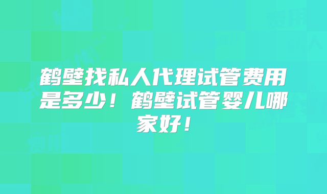 鹤壁找私人代理试管费用是多少!鹤壁试管婴儿哪家好!