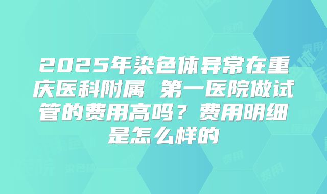 2025年染色体异常在重庆医科附属 第一医院做试管的费用高吗?费用明细是怎么样的
