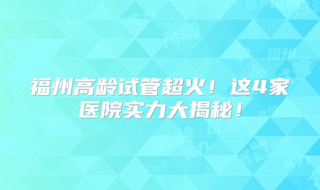 福州高龄试管超火！这4家医院实力大揭秘！