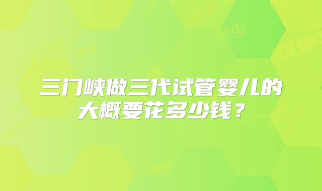 三门峡做三代试管婴儿的大概要花多少钱？