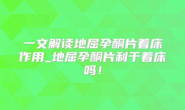 一文解读地屈孕酮片着床作用_地屈孕酮片利于着床吗！