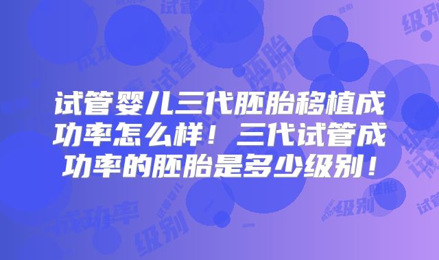 试管婴儿三代胚胎移植成功率怎么样！三代试管成功率的胚胎是多少级别！