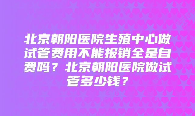 北京朝阳医院生殖中心做试管费用不能报销全是自费吗？北京朝阳医院做试管多少钱？