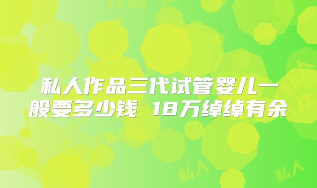 私人作品三代试管婴儿一般要多少钱 18万绰绰有余