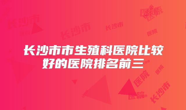 长沙市市生殖科医院比较好的医院排名前三