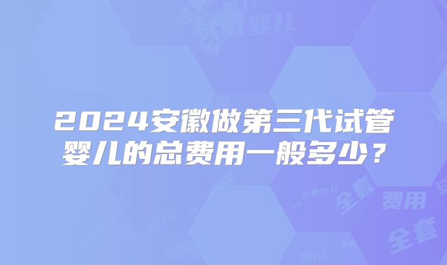 2024安徽做第三代试管婴儿的总费用一般多少？
