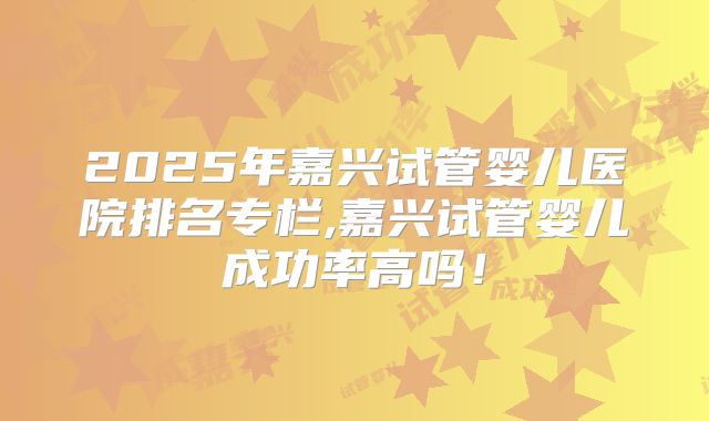 2025年嘉兴试管婴儿医院排名专栏,嘉兴试管婴儿成功率高吗！