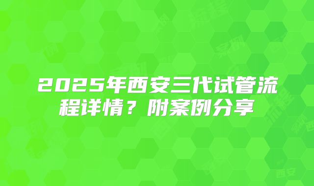 2025年西安三代试管流程详情?附案例分享