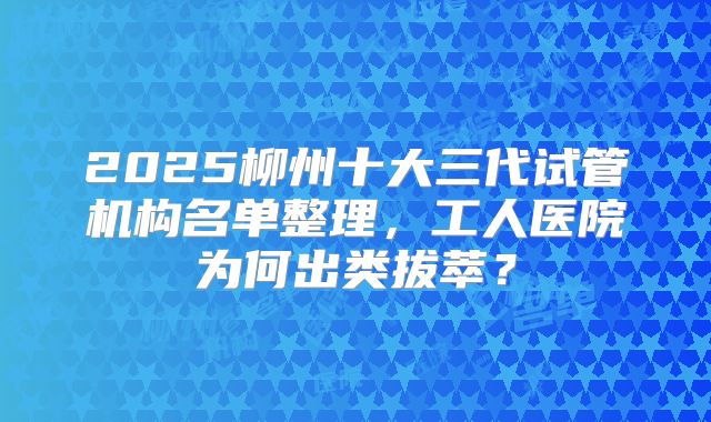 2025柳州十大三代试管机构名单整理，工人医院为何出类拔萃？