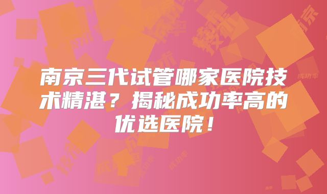 南京三代试管哪家医院技术精湛？揭秘成功率高的优选医院！