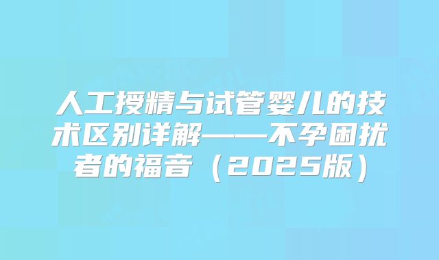 人工授精与试管婴儿的技术区别详解——不孕困扰者的福音(2025版)