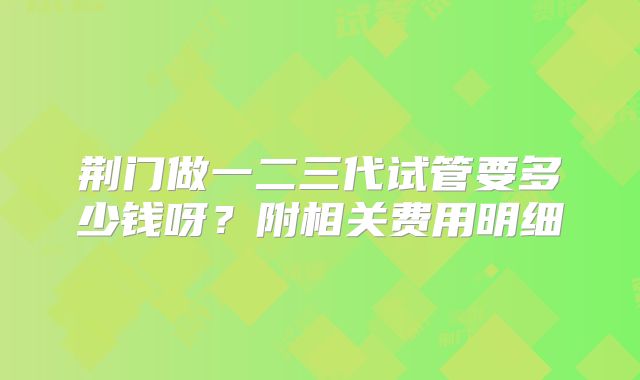 荆门做一二三代试管要多少钱呀？附相关费用明细