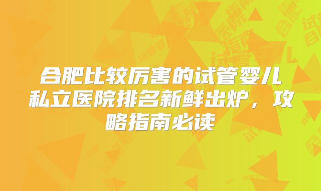 合肥比较厉害的试管婴儿私立医院排名新鲜出炉,攻略指南必读