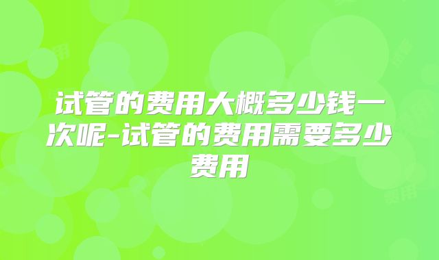 试管的费用大概多少钱一次呢-试管的费用需要多少费用