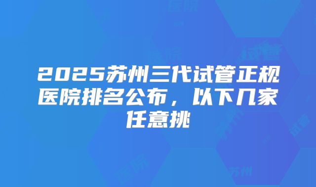 2025苏州三代试管正规医院排名公布，以下几家任意挑