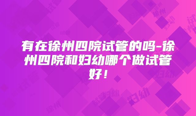 有在徐州四院试管的吗-徐州四院和妇幼哪个做试管好！