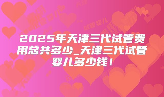 2025年天津三代试管费用总共多少_天津三代试管婴儿多少钱！
