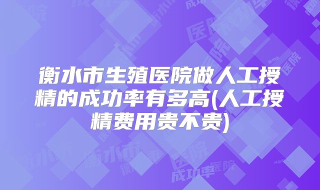 衡水市生殖医院做人工授精的成功率有多高(人工授精费用贵不贵)