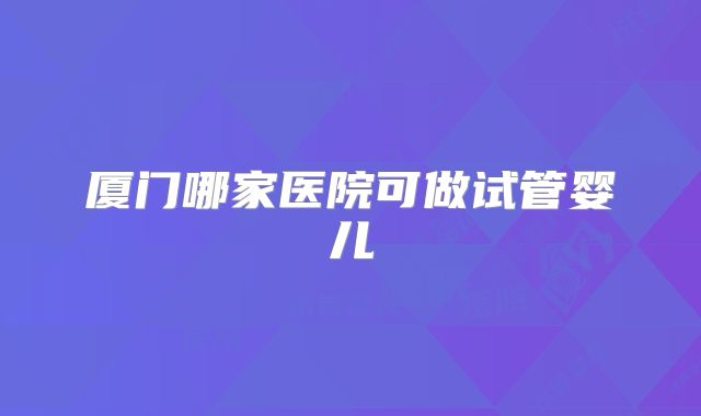 厦门哪家医院可做试管婴儿