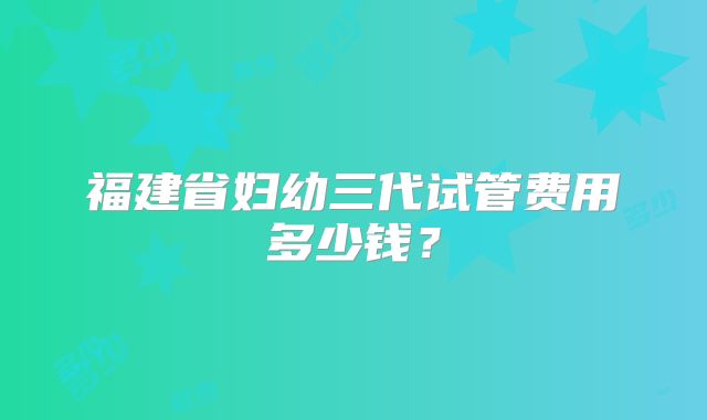 福建省妇幼三代试管费用多少钱?