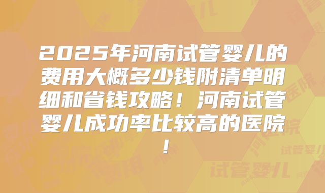 2025年河南试管婴儿的费用大概多少钱附清单明细和省钱攻略!河南试管婴儿成功率比较高的医院!