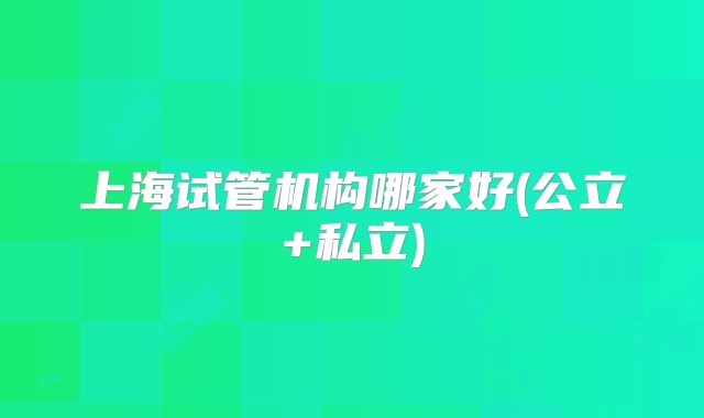 上海试管机构哪家好(公立+私立)