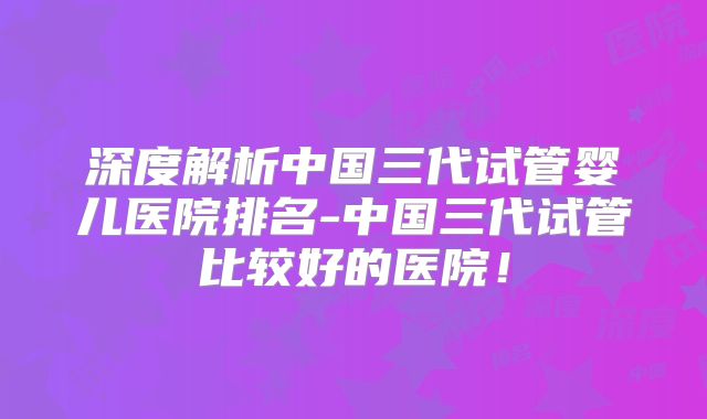深度解析中国三代试管婴儿医院排名-中国三代试管比较好的医院！
