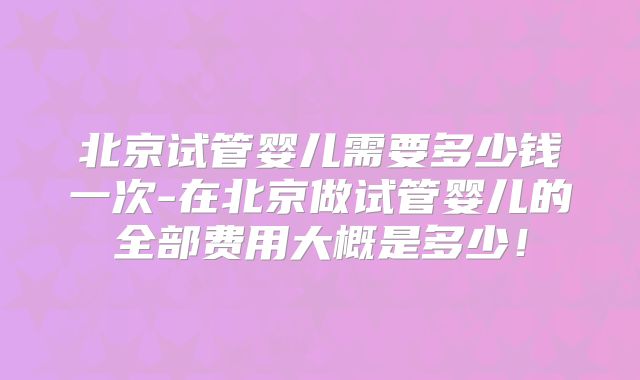 北京试管婴儿需要多少钱一次-在北京做试管婴儿的全部费用大概是多少！