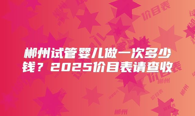 郴州试管婴儿做一次多少钱？2025价目表请查收