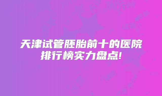 天津试管胚胎前十的医院排行榜实力盘点!