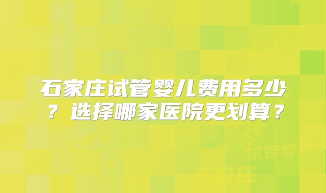 石家庄试管婴儿费用多少？选择哪家医院更划算？