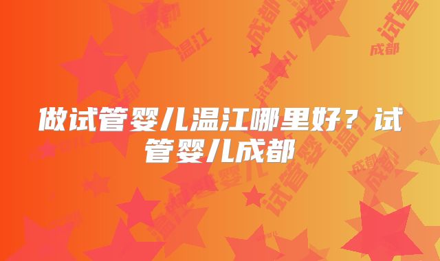 做试管婴儿温江哪里好？试管婴儿成都