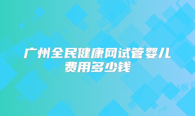 广州全民健康网试管婴儿费用多少钱