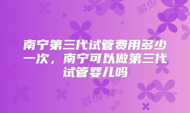 南宁第三代试管费用多少一次，南宁可以做第三代试管婴儿吗