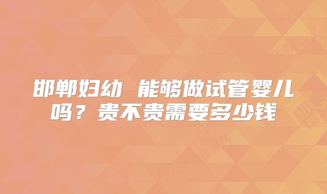 邯郸妇幼 能够做试管婴儿吗?贵不贵需要多少钱