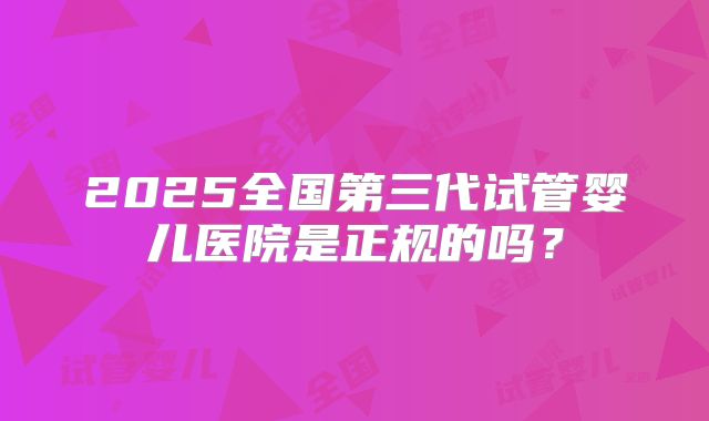 2025全国第三代试管婴儿医院是正规的吗？