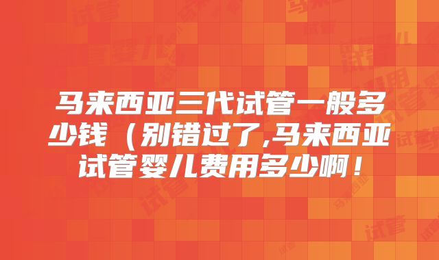 马来西亚三代试管一般多少钱(别错过了,马来西亚试管婴儿费用多少啊!