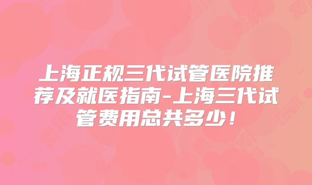 上海正规三代试管医院推荐及就医指南-上海三代试管费用总共多少！