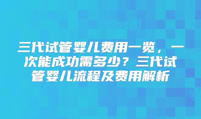 三代试管婴儿费用一览，一次能成功需多少？三代试管婴儿流程及费用解析