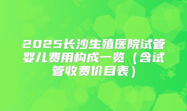 2025长沙生殖医院试管婴儿费用构成一览(含试管收费价目表)