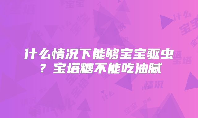 什么情况下能够宝宝驱虫？宝塔糖不能吃油腻