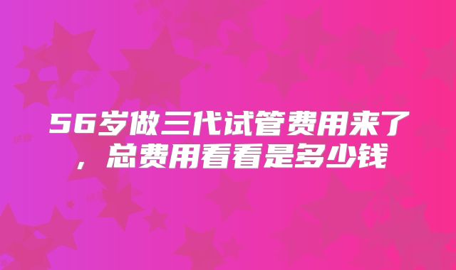 56岁做三代试管费用来了，总费用看看是多少钱