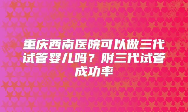 重庆西南医院可以做三代试管婴儿吗？附三代试管成功率