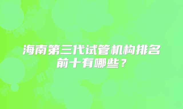 海南第三代试管机构排名前十有哪些?