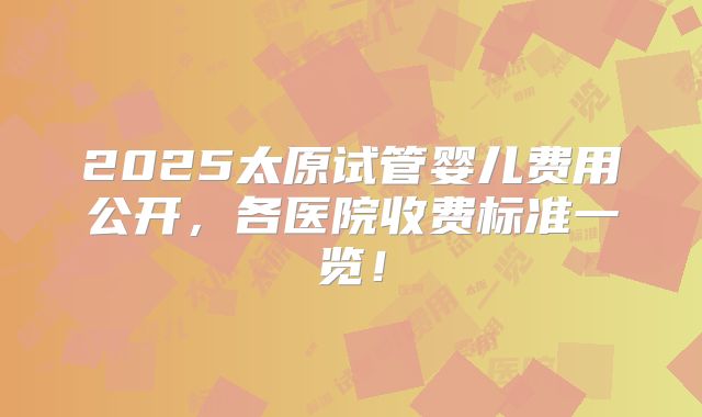 2025太原试管婴儿费用公开，各医院收费标准一览！